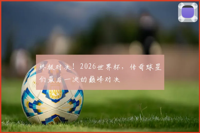 终极对决！2026世界杯，传奇球星们最后一次的巅峰对决