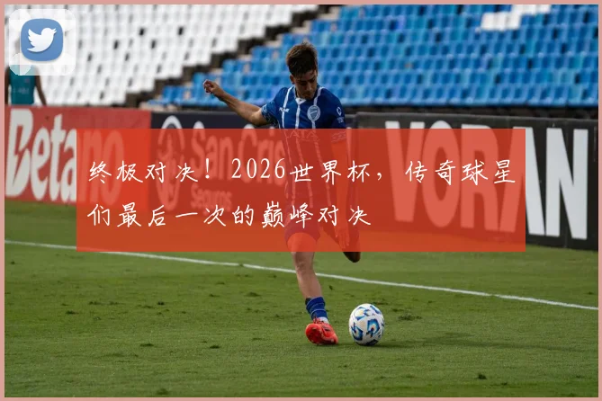 终极对决！2026世界杯，传奇球星们最后一次的巅峰对决