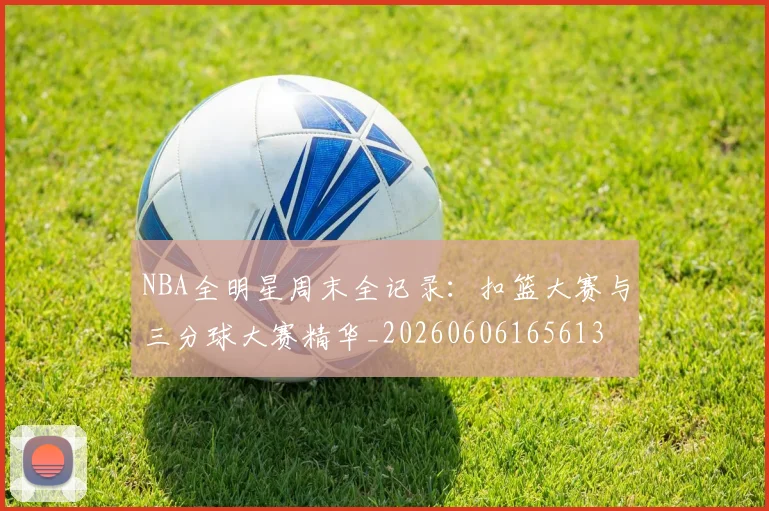 NBA全明星周末全记录:扣篮大赛与三分球大赛精华_20260606165613